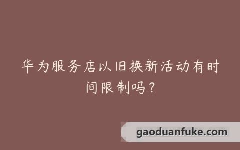 华为服务店以旧换新活动有时间限制吗？