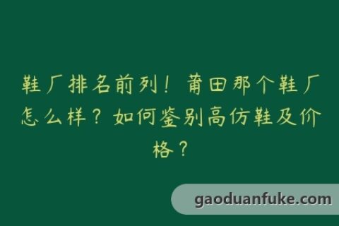 鞋厂排名前列！莆田那个鞋厂怎么样？如何鉴别高仿鞋及价格？