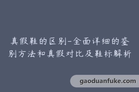 真假鞋的区别-全面详细的鉴别方法和真假对比及鞋标解析