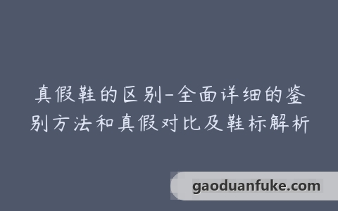 真假鞋的区别-全面详细的鉴别方法和真假对比及鞋标解析