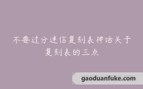 不要过分迷信复刻表神话关于复刻表的三点