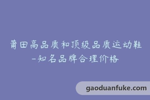 莆田高品质和顶级品质运动鞋-知名品牌合理价格