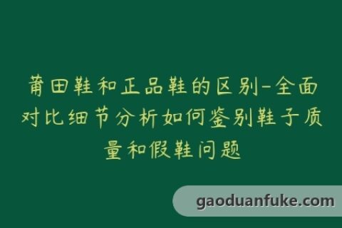 莆田鞋和正品鞋的区别-全面对比细节分析如何鉴别鞋子质量和假鞋问题