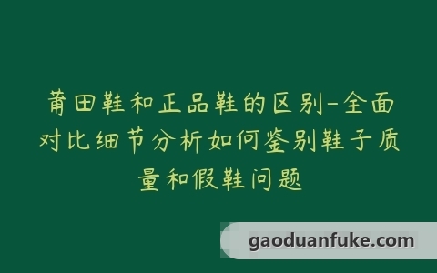 莆田鞋和正品鞋的区别-全面对比细节分析如何鉴别鞋子质量和假鞋问题
