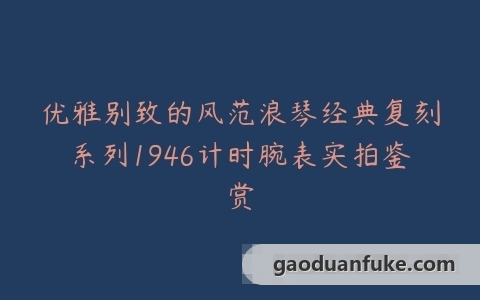 优雅别致的风范浪琴经典复刻系列1946计时腕表实拍鉴赏