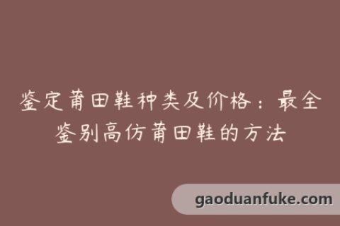 鉴定莆田鞋种类及价格：最全鉴别高仿莆田鞋的方法