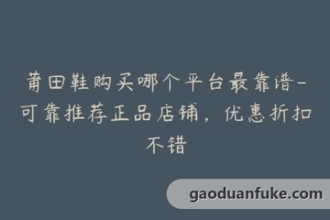 莆田鞋购买哪个平台最靠谱-可靠推荐正品店铺，优惠折扣不错