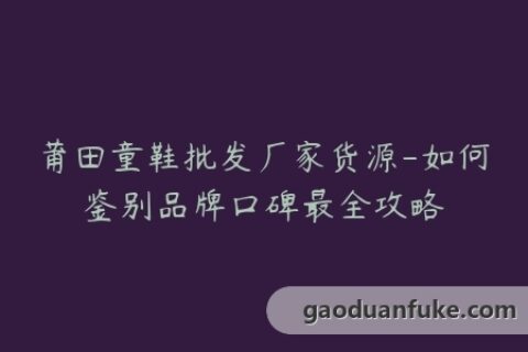 莆田童鞋批发厂家货源-如何鉴别品牌口碑最全攻略