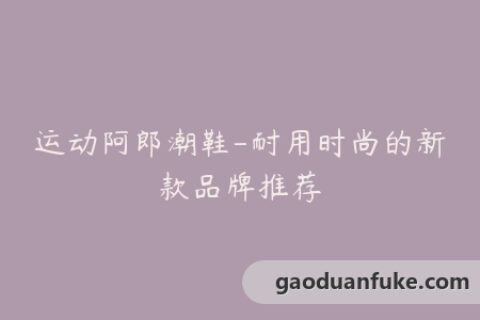 运动阿郎潮鞋-耐用时尚的新款品牌推荐
