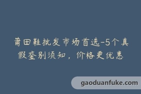 莆田鞋批发市场首选-5个真假鉴别须知，价格更优惠