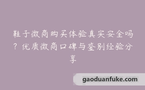 鞋子微商购买体验真实安全吗？优质微商口碑与鉴别经验分享