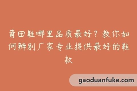 莆田鞋哪里品质最好？教你如何辨别厂家专业提供最好的鞋款