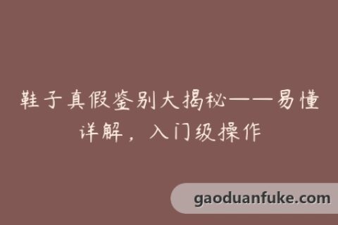 鞋子真假鉴别大揭秘——易懂详解，入门级操作