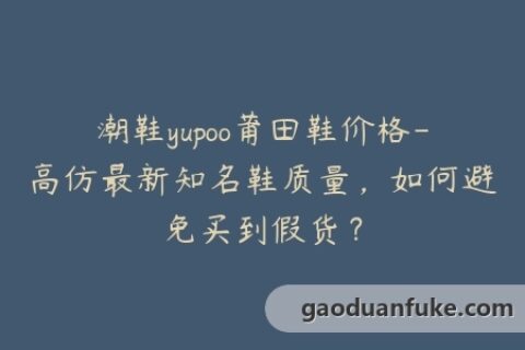 潮鞋yupoo莆田鞋价格-高仿最新知名鞋质量，如何避免买到假货？
