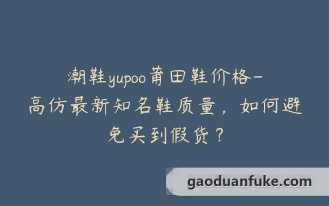 潮鞋yupoo莆田鞋价格-高仿最新知名鞋质量，如何避免买到假货？