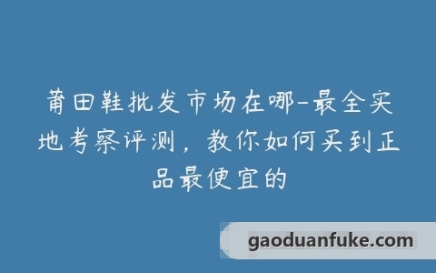 莆田鞋批发市场在哪-最全实地考察评测，教你如何买到正品最便宜的