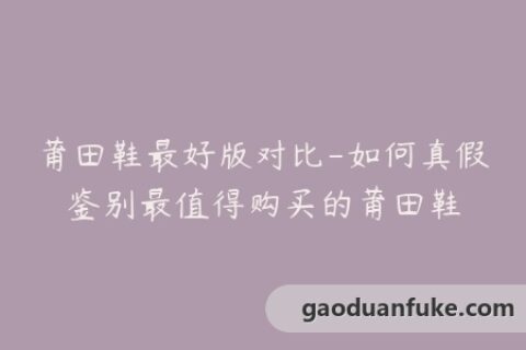 莆田鞋最好版对比-如何真假鉴别最值得购买的莆田鞋