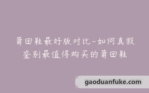 莆田鞋最好版对比-如何真假鉴别最值得购买的莆田鞋