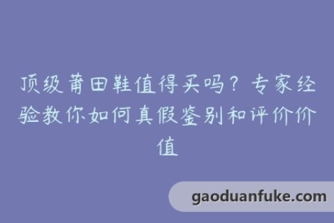 顶级莆田鞋值得买吗？专家经验教你如何真假鉴别和评价价值