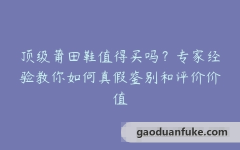 顶级莆田鞋值得买吗？专家经验教你如何真假鉴别和评价价值