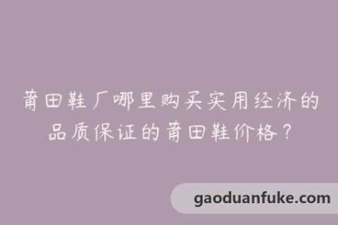 莆田鞋厂哪里购买实用经济的品质保证的莆田鞋价格？