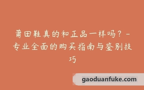 莆田鞋真的和正品一样吗？-专业全面的购买指南与鉴别技巧
