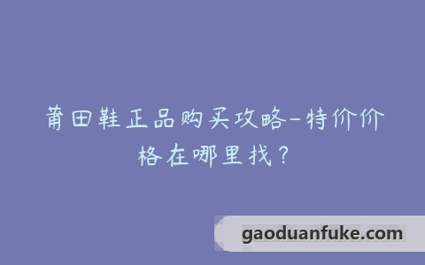 莆田鞋正品购买攻略-特价价格在哪里找？