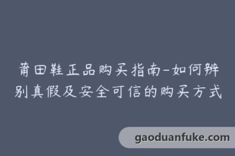 莆田鞋正品购买指南-如何辨别真假及安全可信的购买方式
