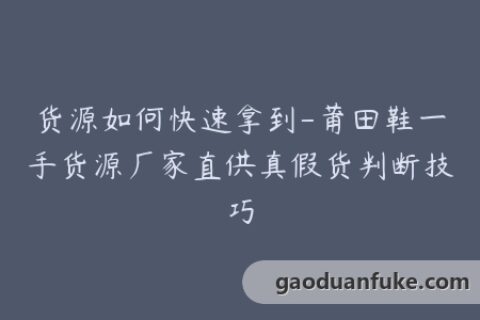 货源如何快速拿到-莆田鞋一手货源厂家直供真假货判断技巧
