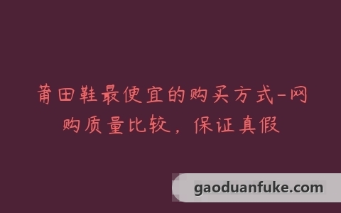莆田鞋最便宜的购买方式-网购质量比较，保证真假