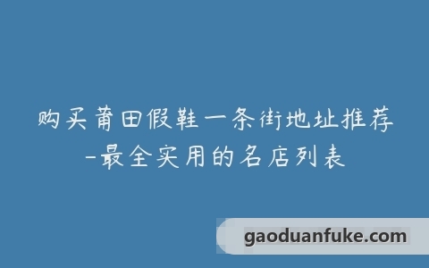 购买莆田假鞋一条街地址推荐-最全实用的名店列表