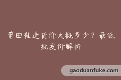 莆田鞋进货价大概多少？最低批发价解析