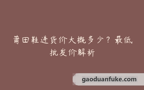 莆田鞋进货价大概多少？最低批发价解析