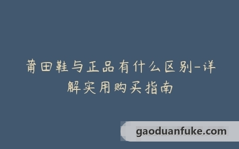 莆田鞋与正品有什么区别-详解实用购买指南