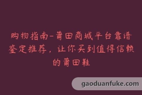 购物指南-莆田商城平台靠谱鉴定推荐，让你买到值得信赖的莆田鞋