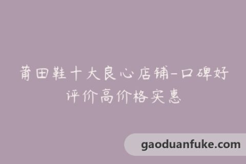 莆田鞋十大良心店铺-口碑好评价高价格实惠