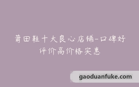 莆田鞋十大良心店铺-口碑好评价高价格实惠