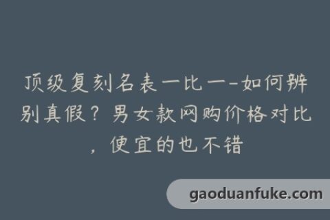 顶级复刻名表一比一-如何辨别真假？男女款网购价格对比，便宜的也不错