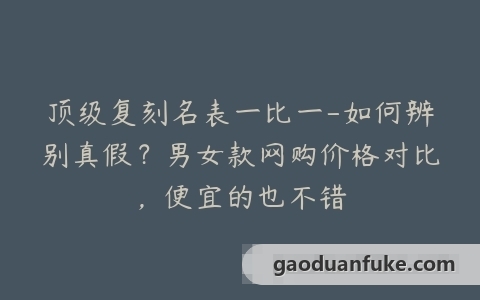顶级复刻名表一比一-如何辨别真假？男女款网购价格对比，便宜的也不错
