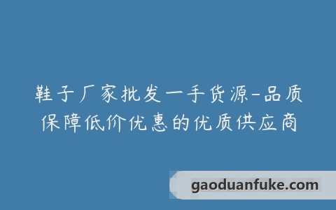 鞋子厂家批发一手货源-品质保障低价优惠的优质供应商
