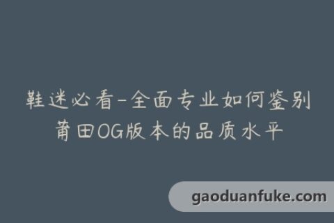 鞋迷必看-全面专业如何鉴别莆田OG版本的品质水平