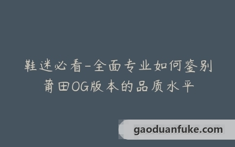 鞋迷必看-全面专业如何鉴别莆田OG版本的品质水平