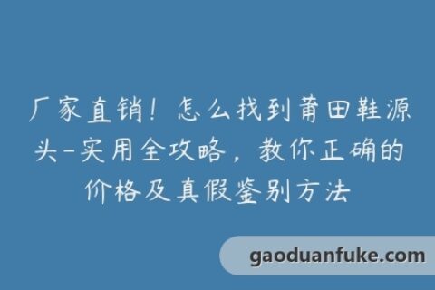 厂家直销！怎么找到莆田鞋源头-实用全攻略，教你正确的价格及真假鉴别方法