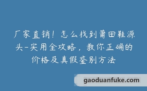 厂家直销！怎么找到莆田鞋源头-实用全攻略，教你正确的价格及真假鉴别方法
