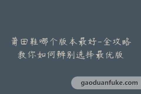 莆田鞋哪个版本最好-全攻略教你如何辨别选择最优版