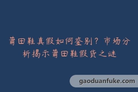 莆田鞋真假如何鉴别？市场分析揭示莆田鞋假货之谜