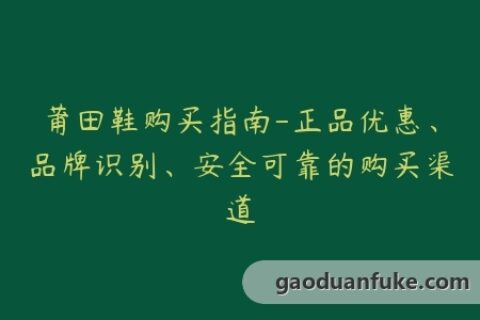 莆田鞋购买指南-正品优惠、品牌识别、安全可靠的购买渠道