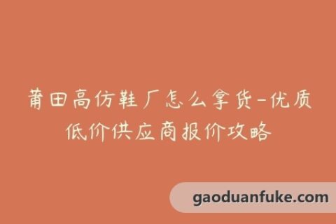 莆田高仿鞋厂怎么拿货-优质低价供应商报价攻略
