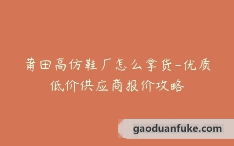莆田高仿鞋厂怎么拿货-优质低价供应商报价攻略