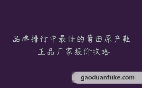 品牌排行中最佳的莆田原产鞋-正品厂家报价攻略